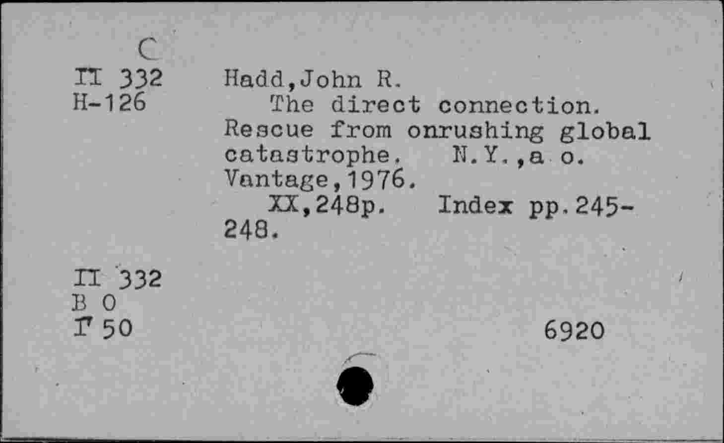 ﻿n 332 H-126
Hadd,John R.
The direct connection.
Rescue from onrushing global
catastrophe. N.Y.,a o.
Vantage,1976.
XX,248p. Index pp.245-
248.

332 0 50
6920